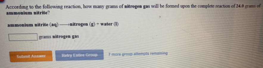 According to the following reaction, how many grams of nitrogen gas will be formed upon the complete reaction of 24.0 grams of
ammonium nitrite?
ammonium nitrite (aq)
→nitrogen
+ water (I)
grams nitrogen gas
Stelry Enlire Group
7 more group attempts remaining
Submit Answer
