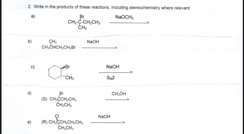 2. Write in the products of these reactions, including stereochemistry where relevant.
a)
Br
CH2-C-CH2CH3
CH3
NaOCH3
b)
NaOH
CH,CHCH,CH,Br
c)
Br
NaOH
h"CH3
SN2
d)
Br
(S) CH,CH,CH;
CH,CH,
CH,OH
NaOH
(R) CH.CCH,CH,CH,
CH.CH,
