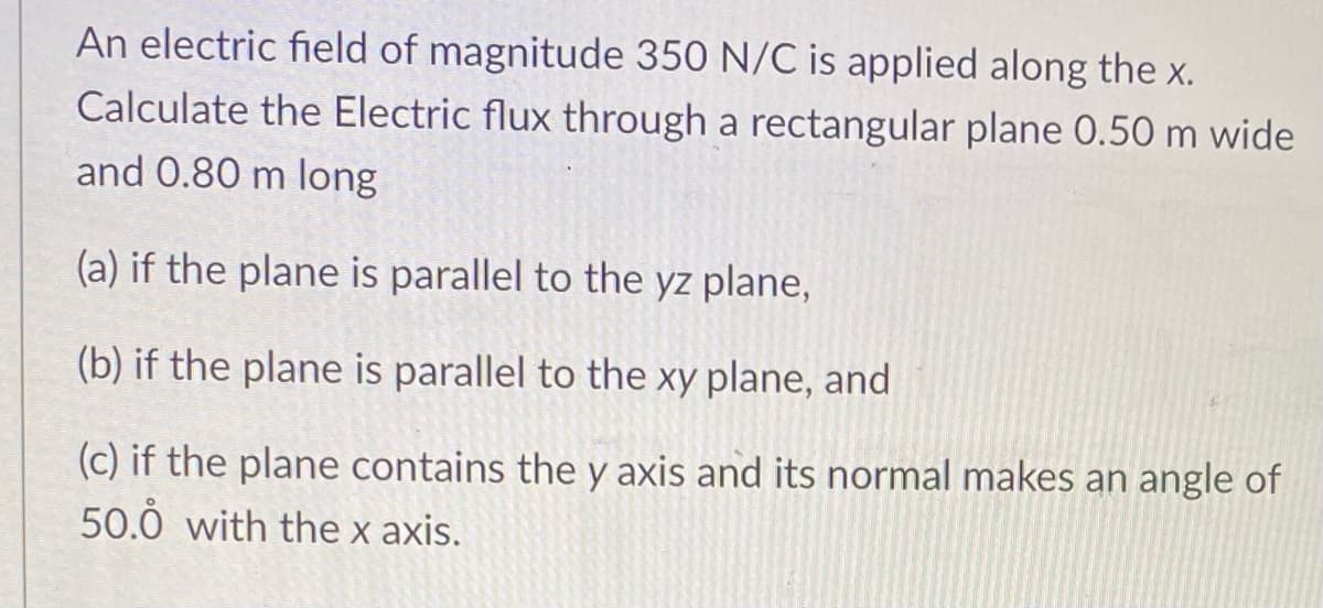 An electric field of magnitude 350 N/C is applied along the Xx.
Calculate the Electric flux through a rectangular plane 0.50 m wide
and 0.80 m long
(a) if the plane is parallel to the yz plane,
(b) if the plane is parallel to the xy plane, and
(c) if the plane contains the y axis and its normal makes an angle of
50.0 with the x axis.
