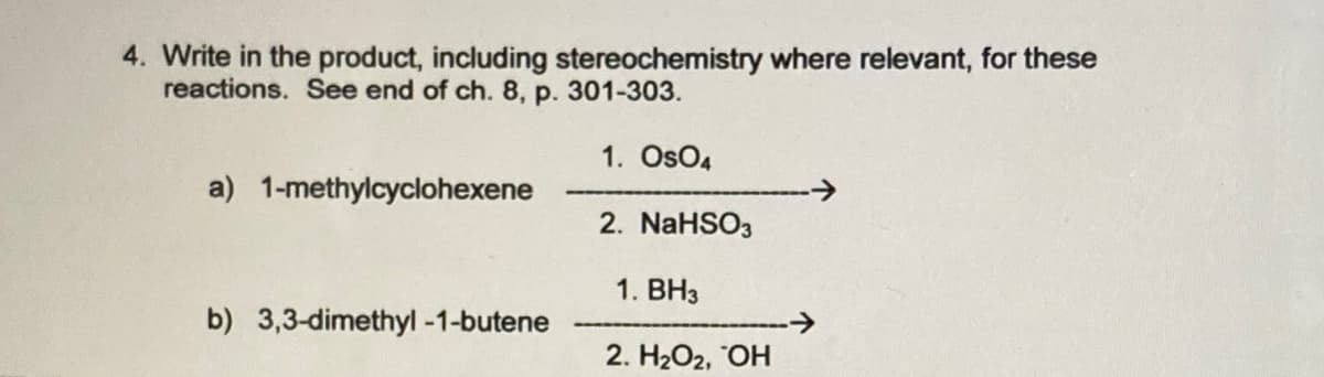 4. Write in the product, including stereochemistry where relevant, for these
reactions. See end of ch. 8, p. 301-303.
1. OsO4
a) 1-methylcyclohexene
2. NaHSO3
1. BH3
b) 3,3-dimethyl -1-butene
->
2. H2O2, OH
