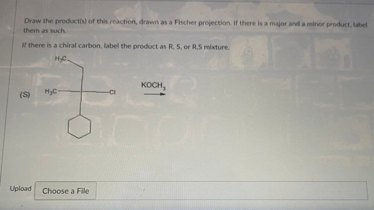Draw the product(s) of this reaction, drawn as a Fischer projection. If there is a major and a minor product, label
them as such.
If there is a chiral carbon, label the product as R, S, or R,S mixture.
H3C.
KOCH,
(S)
H3C-
-CI
Upload
Choose a File
