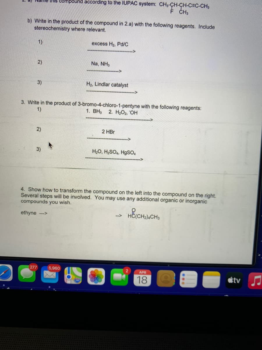 a) Name tiis 28mpound according to the IUPAC system: CH3-CH-CH-C=C-CH3
É CH3
b) Write in the product of the compound in 2.a) with the following reagents. Include
stereochemistry where relevant.
1)
excess H2, Pd/C
2)
Na, NH3
3)
H2, Lindlar catalyst
3. Write in the product of 3-bromo-4-chloro-1-pentyne with the following reagents:
1)
1. BH3
2. НОг. ОН
2)
2 HBr
3)
H2O, H;SO4, HgSO,
4. Show how to transform the compound on the left into the compound on the right.
Several steps will be involved. You may use any additional organic or inorganic
compounds you wish.
ethyne -->
-->
277
5,960
APR
18
étv
