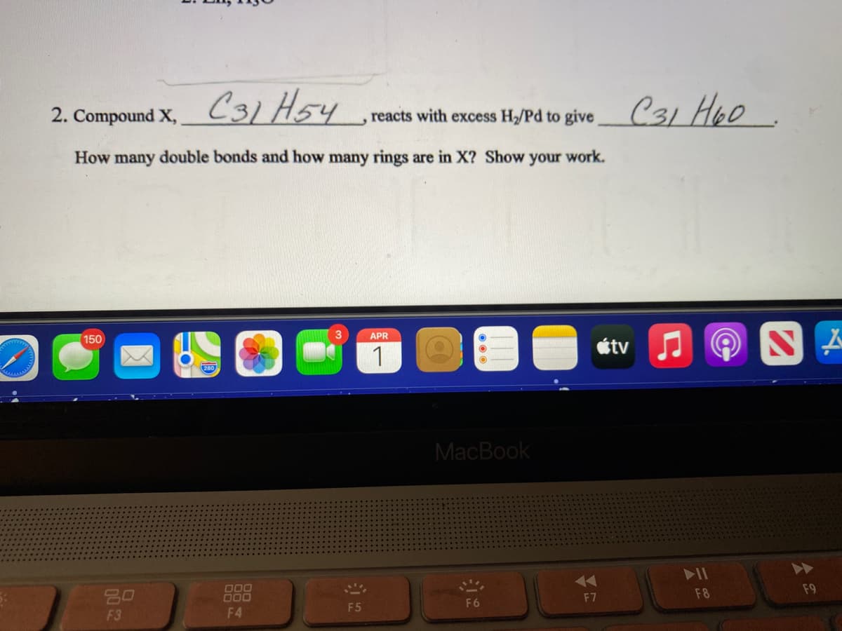 C31 H5y
2. Compound X,
reacts with excess H/Pd to give C31 Hoo
How many double bonds and how many rings are in X? Show your work.
150
3
APR
étv
1
MacBook
>>
D00
000
20
F8
F9
F7
F6
F5
F3
F4
