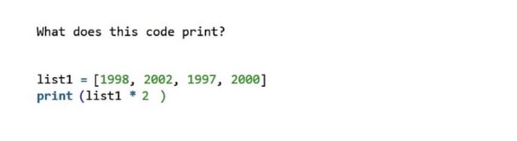 What does this code print?
list1 = [1998, 2002, 1997, 2000]
print (list1 * 2 )
