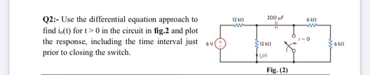 Q2:- Use the differential equation approach to
12 kf
ww
200 uF
6 k
ww
find io(1) for t> 0 in the circuit in fig.2 and plot
the response, including the time interval just ov
prior to closing the switch.
12 kn
6 kf
Fig. (2)
