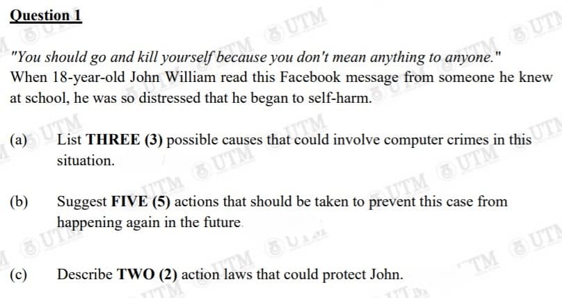 * uestion 1
O UTM
When 18-year-old John William read this Facebook message from someone he knew
"You should go and kill yourself because you don't mean anything to anyone."
at school, he was so distressed that he began to self-harm.
(a) UTM
List THREE (3) possible causes that could involve computer crimes in this
situation.
EM UTM
happening again in the future.
(b)
SUTN
this case from
TM OUA
Describe TWO (2) action laws that could protect John.
(c)
TM UTN
