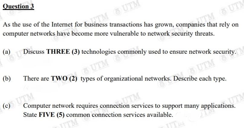 OU Discuss THREE (3) technologies c
Question 3
As the use of the Internet for business transactions has grown, companies that rely on
computer network
TM UTM
s have become more vulnerable to network security threats.
a) Discuss THREE (3) technologies
TM UTM
s commonly used to ensure network security.
(b)
There are TWO (2) types of organizational networks. Describe each type.
UTM
UTM
Computer network requires connection services to support many applications.
State FIVE (5) common connection services available.
UTM
JTM
UTM
