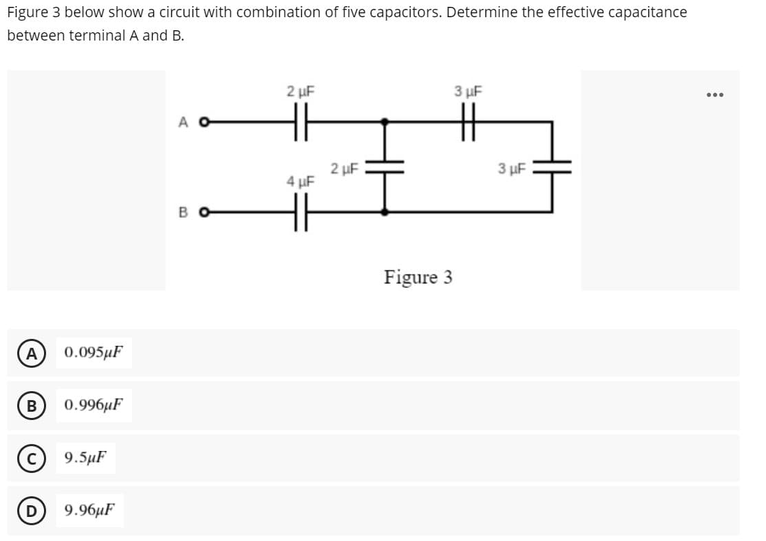 Figure 3 below show a circuit with combination of five capacitors. Determine the effective capacitance
between terminal A and B.
2 µF
3 µF
...
A
2 µF
3 µF
4 µF
Figure 3
A
0.095µF
0.996µF
9.5μΓ
D
9.96иF
