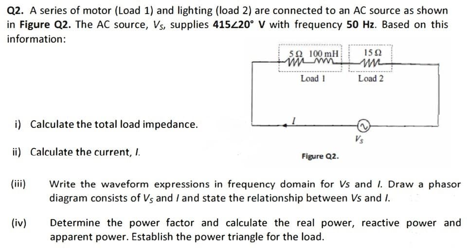 Q2. A series of motor (Load 1) and lighting (load 2) are connected to an AC source as shown
in Figure Q2. The AC source, Vs, supplies 415420° V with frequency 50 Hz. Based on this
information:
5Ω 100 mH
15Ω
Load 1
Load 2
i) Calculate the total load impedance.
2)
Vs
ii) Calculate the current, I.
Figure Q2.
(iii)
Write the waveform expressions in frequency domain for Vs and I. Draw a phasor
diagram consists of Vs and I and state the relationship between Vs and I.
Determine the power factor and calculate the real power, reactive power and
apparent power. Establish the power triangle for the load.
(iv)
