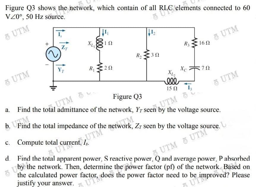 the calculated power factor, does the power factor need to be i
b. Find the total impedance of the network, Zr seen by the voltage source.
O UTM
ZT
3 UTM
R3
16 Ω
R2
3Ω
YT
R1
5 UTM
Xc 70
:7Ω
ell
5 UTM
15Ω
Figure Q3
Find the total admittance of the network, YT seen by the voltage source.
UTM
UTM
Find the total impedance of the network, Zr seen by the voltage source.
c. Compute total
d.
UTen
Find the total apparent power, S reactive power, Q and average power, P absorbed
the network. Then, determine the power factor (pf) of the network. Based on
the calculated power
justify your answer.
UTM UTM
does the power factor need to be
UT
improved? Please
ll
+
