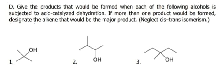 D. Give the products that would be formed when each of the following alcohols is
subjected to acid-catalyzed dehydration. If more than one product would be formed,
designate the alkene that would be the major product. (Neglect cis-trans isomerism.)
OH
ÓH
1.
2.
3.
HO

