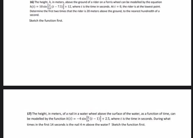 16) The height, h, in meters, above the ground of a rider on a Ferris wheel can be modelled by the equation
h(t) = 10 sin(t-7.5)] + 12, where t is the time in seconds. At t=0, the rider is at the lowest point.
Determine the first two times that the rider is 20 meters above the ground, to the nearest hundredth of a
second.
Sketch the function first.
17) The height, in meters, of a nail in a water wheel above the surface of the water, as a function of time, can
be modelled by the function h(t) = -4 sin [2(t-1)] +2.5, where t is the time in seconds. During what
times in the first 14 seconds is the nail 4 m above the water? Sketch the function first.