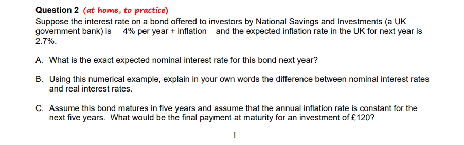 Question 2 (at home, to practice)
Suppose the interest rate on a bond offered to investors by National Savings and Investments (a UK
government bank) is 4% per year + inflation and the expected inflation rate in the UK for next year is
2.7%.
A. What is the exact expected nominal interest rate for this bond next year?
B. Using this numerical example, explain in your own words the difference between nominal interest rates
and real interest rates.
C. Assume this bond matures in five years and assume that the annual inflation rate is constant for the
next five years. What would be the final payment at maturity for an investment of £120?
1
