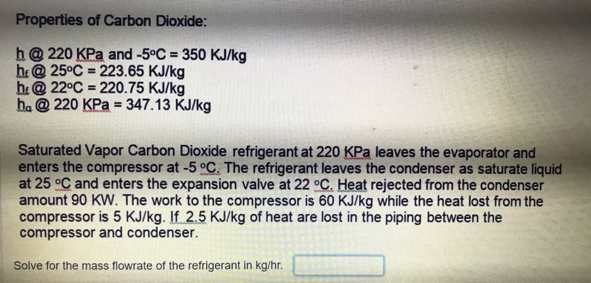 Properties of Carbon Dioxide:
h@ 220 KPa and -5°C = 350 KJ/kg
bi@ 25°C = 223.65 KJ/kg
b:@ 22°C = 220.75 KJ/kg
ha @ 220 KPa = 347.13 KJ/kg
%3D
%3D
Saturated Vapor Carbon Dioxide refrigerant at 220 KPa leaves the evaporator and
enters the compressor at -5 °C. The refrigerant leaves the condenser as saturate liquid
at 25 °C and enters the expansion valve at 22 °C. Heat rejected from the condenser
amount 90 KW. The work to the compressor is 60 KJ/kg while the heat lost from the
compressor is 5 KJ/kg. If 2.5 KJ/kg of heat are lost in the piping between the
compressor and condenser.
Solve for the mass flowrate of the refrigerant in kg/hr.
