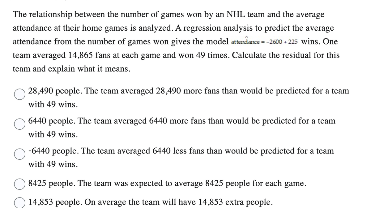 The relationship between the number of games won by an NHL team and the average
attendance at their home games is analyzed. A regression analysis to predict the average
attendance from the number of games won gives the model attendance = -2600+225 wins. One
team averaged 14,865 fans at each game and won 49 times. Calculate the residual for this
team and explain what it means.
28,490 people. The team averaged 28,490 more fans than would be predicted for a team
with 49 wins.
6440 people. The team averaged 6440 more fans than would be predicted for a team
with 49 wins.
-6440 people. The team averaged 6440 less fans than would be predicted for a team
with 49 wins.
8425 people. The team was expected to average 8425 people for each game.
14,853 people. On average the team will have 14,853 extra people.