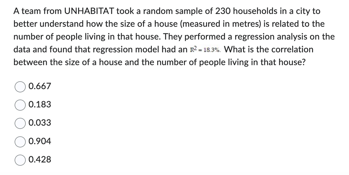 A team from UNHABITAT took a random sample of 230 households in a city to
better understand how the size of a house (measured in metres) is related to the
number of people living in that house. They performed a regression analysis on the
data and found that regression model had an R² = 18.3%. What is the correlation
between the size of a house and the number of people living in that house?
0.667
0.183
0.033
0.904
0.428