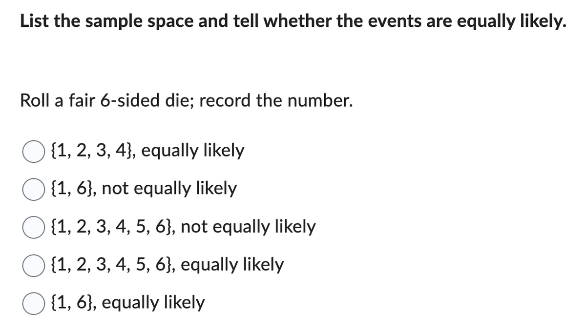 List the sample space and tell whether the events are equally likely.
Roll a fair 6-sided die; record the number.
{1, 2, 3, 4}, equally likely
{1, 6}, not equally likely
{1, 2, 3, 4, 5, 6}, not equally likely
{1, 2, 3, 4, 5, 6}, equally likely
{1, 6}, equally likely