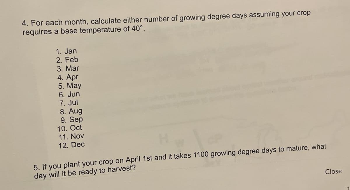 4. For each month, calculate either number of growing degree days assuming your crop
requires a base temperature of 40°.
1. Jan
2. Feb
3. Mar
4. Apr
5. May
6. Jun
7. Jul
8. Aug
9. Sep
10. Oct
11. Nov
12. Dec
5. If you plant your crop on April 1st and it takes 1100 growing degree days to mature, what
day will it be ready to harvest?
Close
1