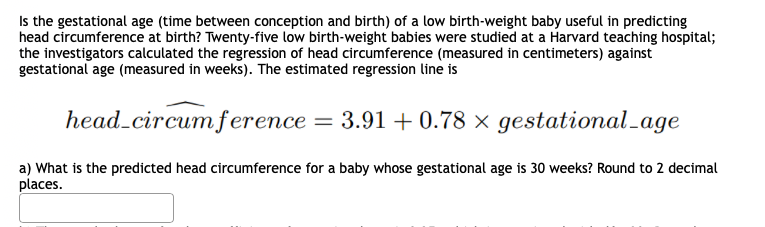 Is the gestational age (time between conception and birth) of a low birth-weight baby useful in predicting
head circumference at birth? Twenty-five low birth-weight babies were studied at a Harvard teaching hospital;
the investigators calculated the regression of head circumference (measured in centimeters) against
gestational age (measured in weeks). The estimated regression line is
head_circum ference = 3.91 + 0.78 × gestational_age
a) What is the predicted head circumference for a baby whose gestational age is 30 weeks? Round to 2 decimal
places.
