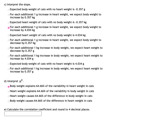 C) Interpret the slope.
Expected body weight of cats with no heart weight is -0.357 g
For each additional 1 g increase in heart weight, we expect body weight to
increase by 0.357 kg
Expected heart weight of cats with no body weight is -0.357 kg
For each additional 1 g increase in heart weight, we expect body weight to
increase by 4.034 kg
Expected heart weight of cats with no body weight is 4.034 kg
For each additional 1 g increase in heart weight, we expect body weight to
decrease by 0.357 kg
For each additional 1 kg increase in body weight, we expect heart weight to
decrease by 0.357 g
For each additional 1 kg increase in body weight, we expect heart weight to
increase by 4.034 g
Expected body weight of cats with no heart weight is 4.034 g
For each additional 1 kg increase in body weight, we expect heart weight to
increase by 0.357g
d) Interpret .
. Body weight explains 64.66% of the variability in heart weight in cats
Heart weight explains 64.66% of the variability in body weight in cats
Heart weight causes 64.66% of the difference in body weight in cats
Body weight causes 64.66% of the difference in heart weight in cats
e) Calculate the correlation coefficient and round to 4 decimal places.

