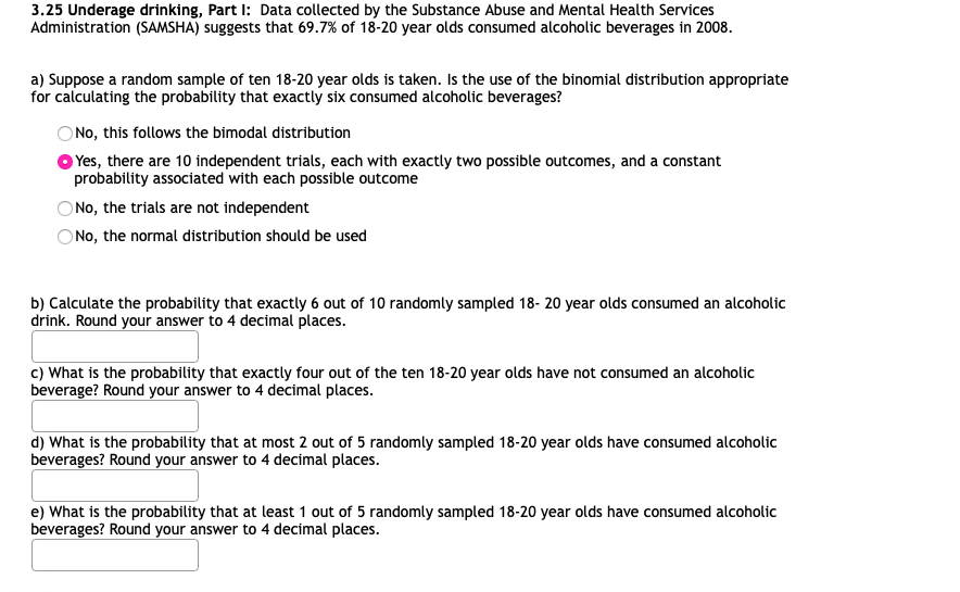 3.25 Underage drinking, Part I: Data collected by the Substance Abuse and Mental Health Services
Administration (SAMSHA) suggests that 69.7% of 18-20 year olds consumed alcoholic beverages in 2008.
a) Suppose a random sample of ten 18-20 year olds is taken. Is the use of the binomial distribution appropriate
for calculating the probability that exactly six consumed alcoholic beverages?
No, this follows the bimodal distribution
Yes, there are 10 independent trials, each with exactly two possible outcomes, and a constant
probability associated with each possible outcome
O No, the trials are not independent
O No, the normal distribution should be used
b) Calculate the probability that exactly 6 out of 10 randomly sampled 18- 20 year olds consumed an alcoholic
drink. Round your answer to 4 decimal places.
c) What is the probability that exactly four out of the ten 18-20 year olds have not consumed an alcoholic
beverage? Round your answer to 4 decimal places.
d) What is the probability that at most 2 out of 5 randomly sampled 18-20 year olds have consumed alcoholic
beverages? Round your answer to 4 decimal places.
e) What is the probability that at least 1 out of 5 randomly sampled 18-20 year olds have consumed alcoholic
beverages? Round your answer to 4 decimal places.
