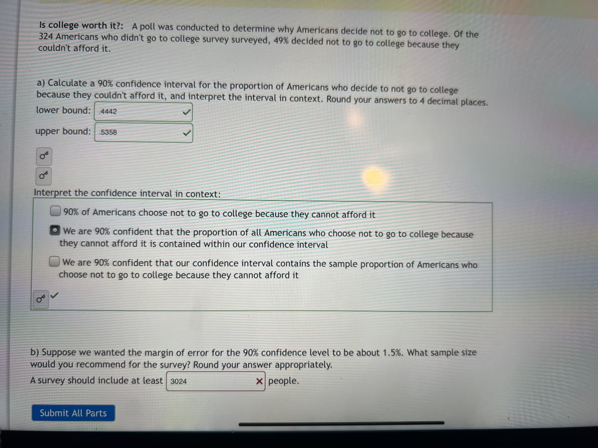 Is college worth it?: A poll was conducted to determine why Americans decide not to go to college. Of the
324 Americans who didn't go to college survey surveyed, 49% decided not to go to college because they
couldn't afford it.
a) Calculate a 90% confidence interval for the proportion of Americans who decide to not go to college
because they couldn't afford it, and interpret the interval in context. Round your answers to 4 decimal places.
lower bound: 4442
upper bound: .5358
Interpret the confidence interval in context:
90% of Americans choose not to go to college because they cannot afford it
O We are 90% confident that the proportion of all Americans who choose not to go to college because
they cannot afford it is contained within our confidence interval
We are 90% confident that our confidence interval contains the sample proportion of Americans who
choose not to go to college because they cannot afford it
b) Suppose we wanted the margin of error for the 90% confidence level to be about 1.5%. What sample size
would you recommend for the survey? Round your answer appropriately.
A survey should include at least 3024
X people.
Submit All Parts
