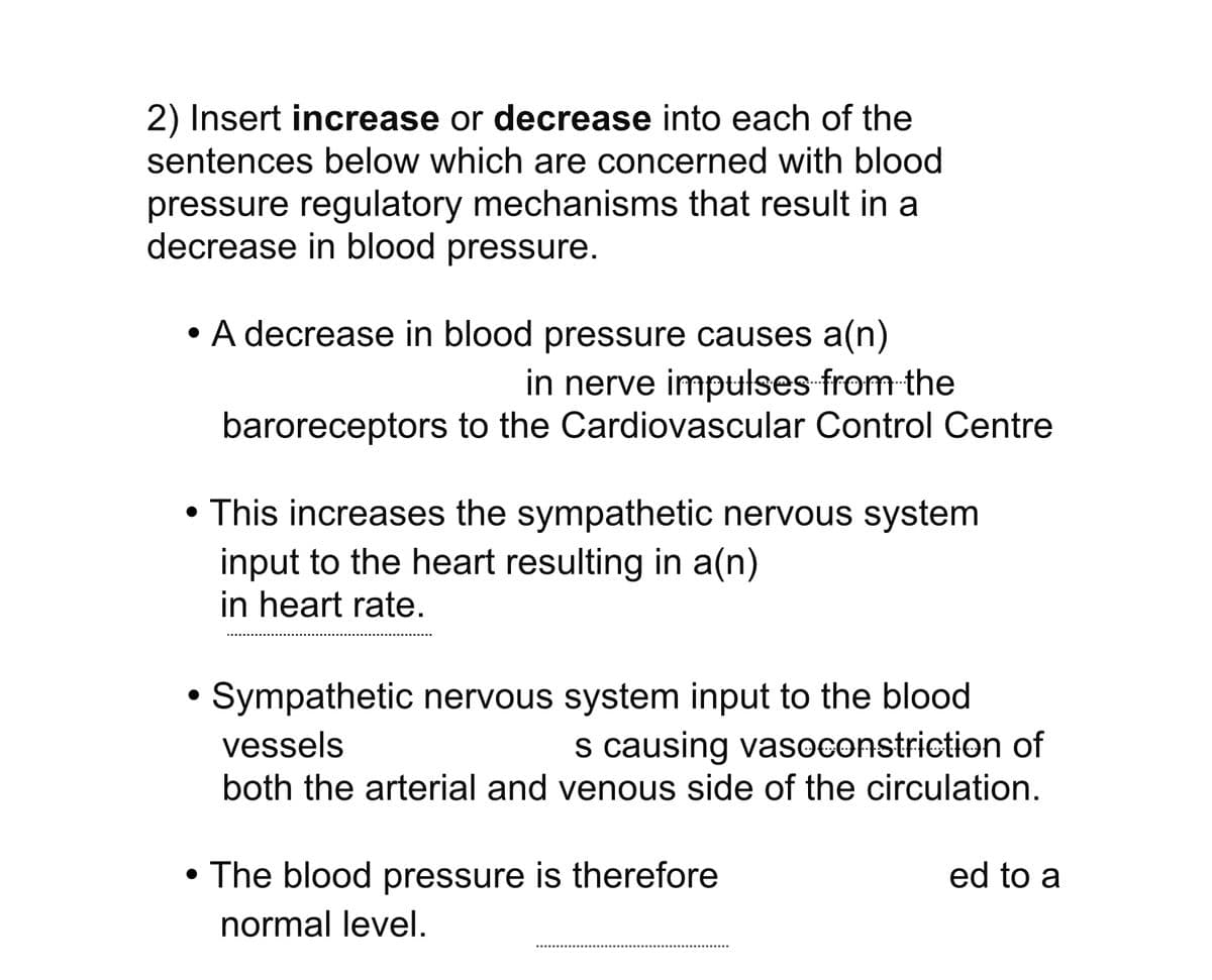 2) Insert increase or decrease into each of the
sentences below which are concerned with blood
pressure regulatory mechanisms that result in a
decrease in blood pressure.
• A decrease in blood pressure causes a(n)
in nerve impulses from the
baroreceptors to the Cardiovascular Control Centre
●
• This increases the sympathetic nervous system
input to the heart resulting in a(n)
in heart rate.
Sympathetic nervous system input to the blood
vessels
s causing vasoconstriction of
both the arterial and venous side of the circulation.
• The blood pressure is therefore
normal level.
ed to a