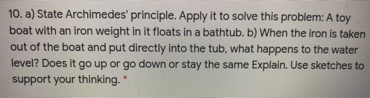 10. a) State Archimedes' principle. Apply it to solve this problem: A toy
boat with an iron weight in it floats in a bathtub. b) When the iron is taken
out of the boat and put directly into the tub, what happens to the water
level? Does it go up or go down or stay the same Explain. Use sketches to
support your thinking. *

