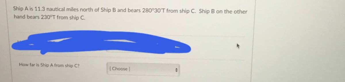 Ship A is 11.3 nautical miles north of Ship B and bears 280°30'T from ship C. Ship B on the other
hand bears 230°T from ship C.
How far is Ship A from ship C?
[ Choose)
