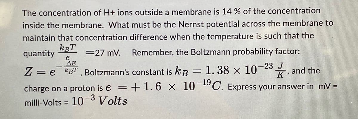 The concentration of H+ ions outside a membrane is 14 % of the concentration
inside the membrane. What must be the Nernst potential across the membrane to
maintain that concentration difference when the temperature is such that the
Remember, the Boltzmann probability factor:
KBT
quantity
=27 mV.
-
e
ΔΕ
Z = e¯¯kBT, Boltzmann's constant is kg = 1.38 x 10-23 J
kB
K
and the
= +1.6 x 10-19 C. Express your answer in mV =
charge on a proton is e =
milli-Volts = 10-3 Volts