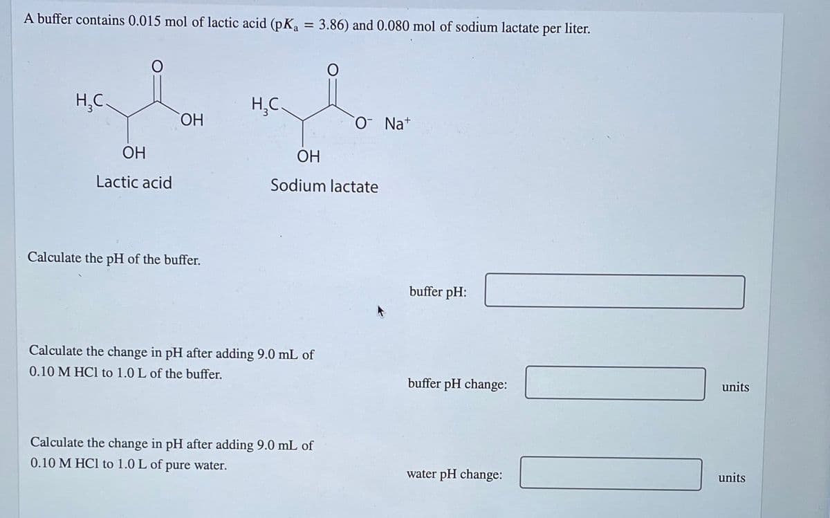 A buffer contains 0.015 mol of lactic acid (pK₁ = 3.86) and 0.080 mol of sodium lactate per liter.
H₂C
OH
Lactic acid
OH
Calculate the pH of the buffer.
H₂C.
Calculate the change in pH after adding 9.0 mL of
0.10 M HCl to 1.0 L of the buffer.
O
OH
Sodium lactate
Calculate the change in pH after adding 9.0 mL of
0.10 M HCl to 1.0 L of pure water.
O Na+
buffer pH:
buffer pH change:
water pH change:
units
units