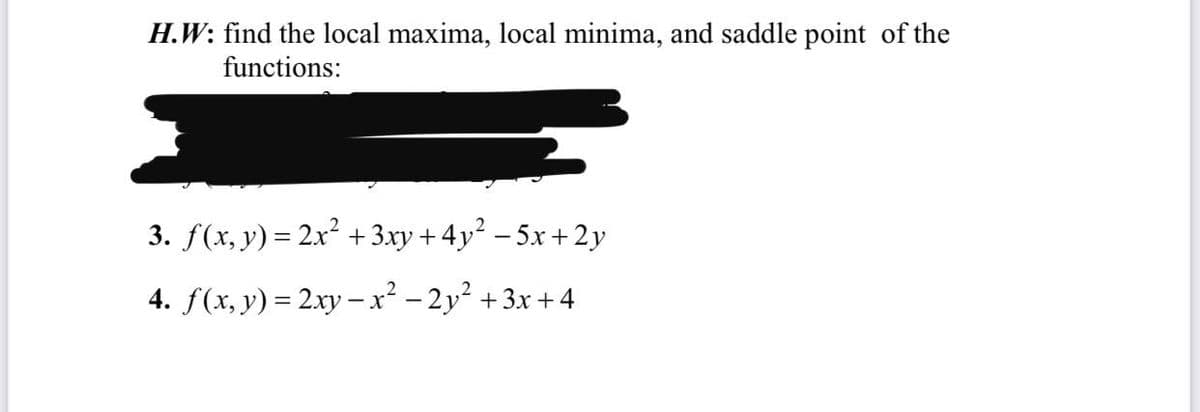 H.W: find the local maxima, local minima, and saddle point of the
functions:
3. f(x, y) = 2x² + 3.xy + 4y² – 5x +2 y
4. f(x, y) = 2xy –x² – 2y² + 3x +4
