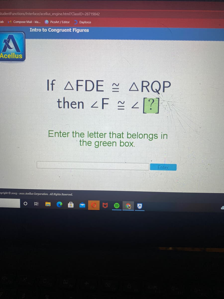 tudentFunctions/Interface/acellus_engine.html?ClassID=28719842
tab
M Compose Mail - kla.
P PicsArt / Editor
Dayforce
Intro to Congruent Figures
Acellus
If AFDE = ARQP
then F 2 [?]
Enter the letter that belongs in
the green box.
Enter
pyright© 2003 - 2021 Acellus Corporation. All Rights Reserved.
