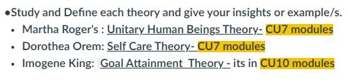 •Study and Define each theory and give your insights or example/s.
• Martha Roger's : Unitary Human Beings Theory- CU7 modules
• Dorothea Orem: Self Care Theory- CU7 modules
Imogene King: Goal Attainment Theory - its in CU10 modules
