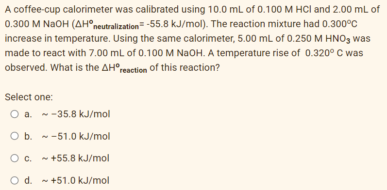 A coffee-cup calorimeter was calibrated using 10.0 mL of 0.100 M HCl and 2.00 mL of
0.300 M NaOH (AH°neutralization= -55.8 kJ/mol). The reaction mixture had 0.300°C
increase in temperature. Using the same calorimeter, 5.00 mL of 0.250 M HNO3 was
made to react with 7.00 mL of 0.100 M NaOH. A temperature rise of 0.320° C was
observed. What is the AH°reaction of this reaction?
Select one:
О а.
~ -35.8 kJ/mol
O b.
- -51.0 kJ/mol
- +55.8 kJ/mol
C.
d.
- +51.0 kJ/mol

