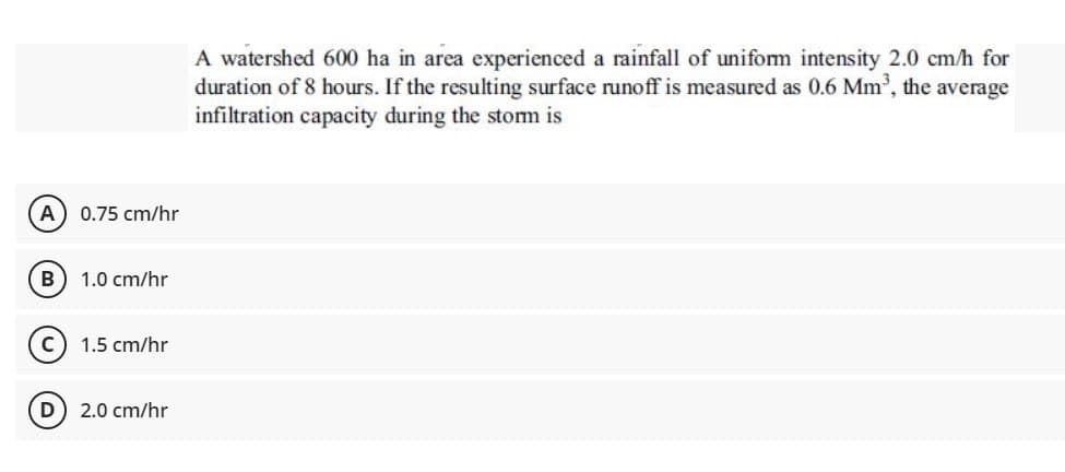 A watershed 600 ha in area experienced a rainfall of uniform intensity 2.0 cm/h for
duration of 8 hours. If the resulting surface runoff is measured as 0.6 Mm, the average
infiltration capacity during the stom is
A 0.75 cm/hr
1.0 cm/hr
1.5 cm/hr
D) 2.0 cm/hr
