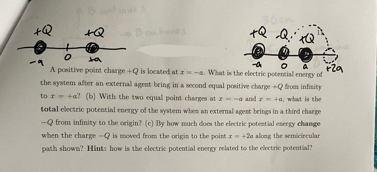 +Q
+Q
ves
Bombes
K
+Q Q:
+Q
ta
-a
O a
+29
A positive point charge +Q is located at x = -a. What is the electric potential energy of
the system after an external agent bring in a second equal positive charge +Q from infinity
to x = +a? (b) With the two equal point charges at x = -a and x = +a, what is the
total electric potential energy of the system when an external agent brings in a third charge
-Q from infinity to the origin? (c) By how much does the electric potential energy change
when the charge -Q is moved from the origin to the point x = +2a along the semicircular
path shown? Hint: how is the electric potential energy related to the electric potential?