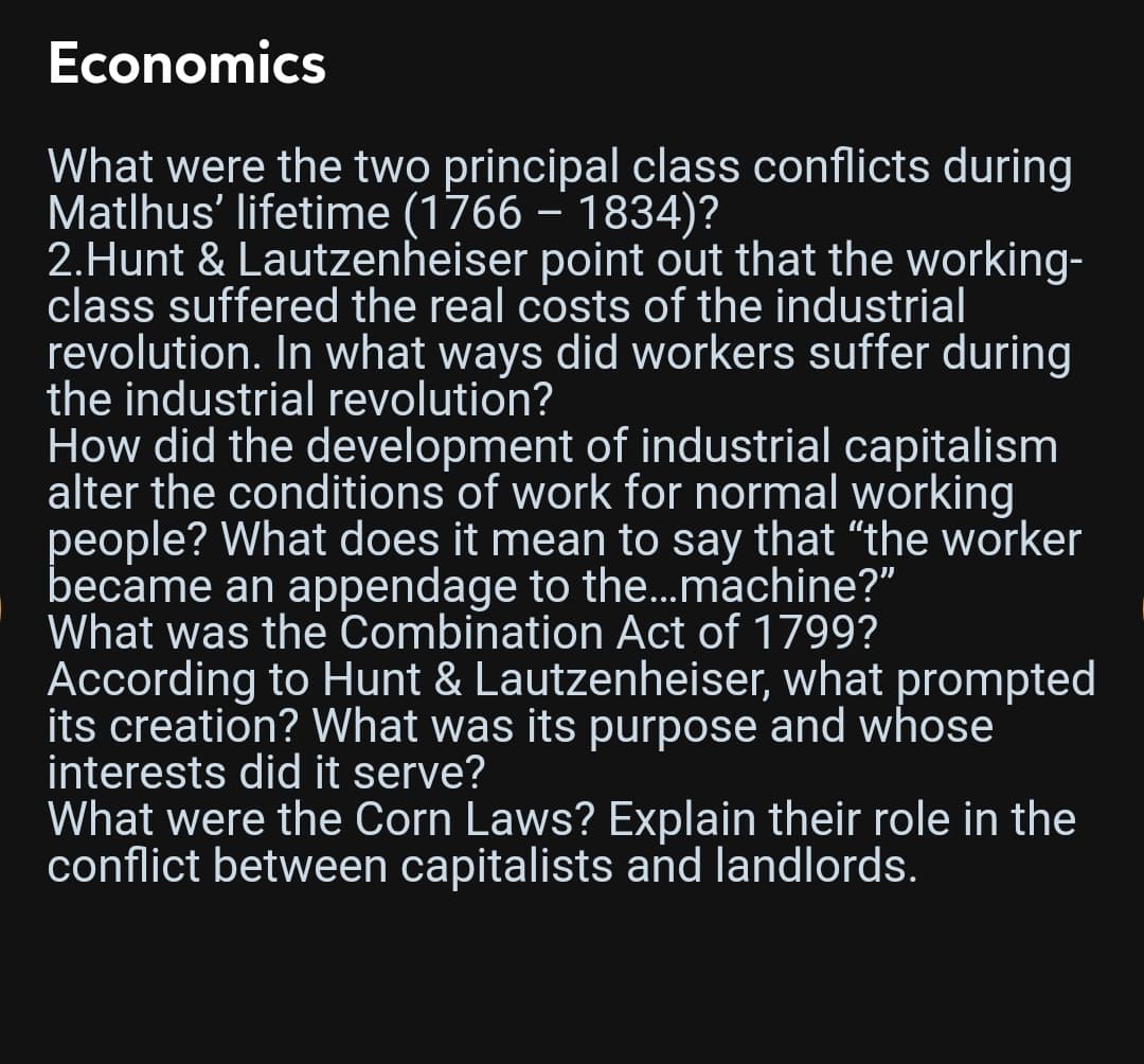 Economics
What were the two principal class conflicts during
Matlhus' lifetime (1766 – 1834)?
2.Hunt & Lautzenheiser point out that the working-
class suffered the real costs of the industrial
revolution. In what ways did workers suffer during
the industrial revolution?
How did the development of industrial capitalism
alter the conditions of work for normal working
people? What does it mean to say that "the worker
became an appendage to the...machine?"
What was the Combination Act of 1799?
According to Hunt & Lautzenheiser, what prompted
its creation? What was its purpose and whose
interests did it serve?
What were the Corn Laws? Explain their role in the
conflict between capitalists and landlords.
