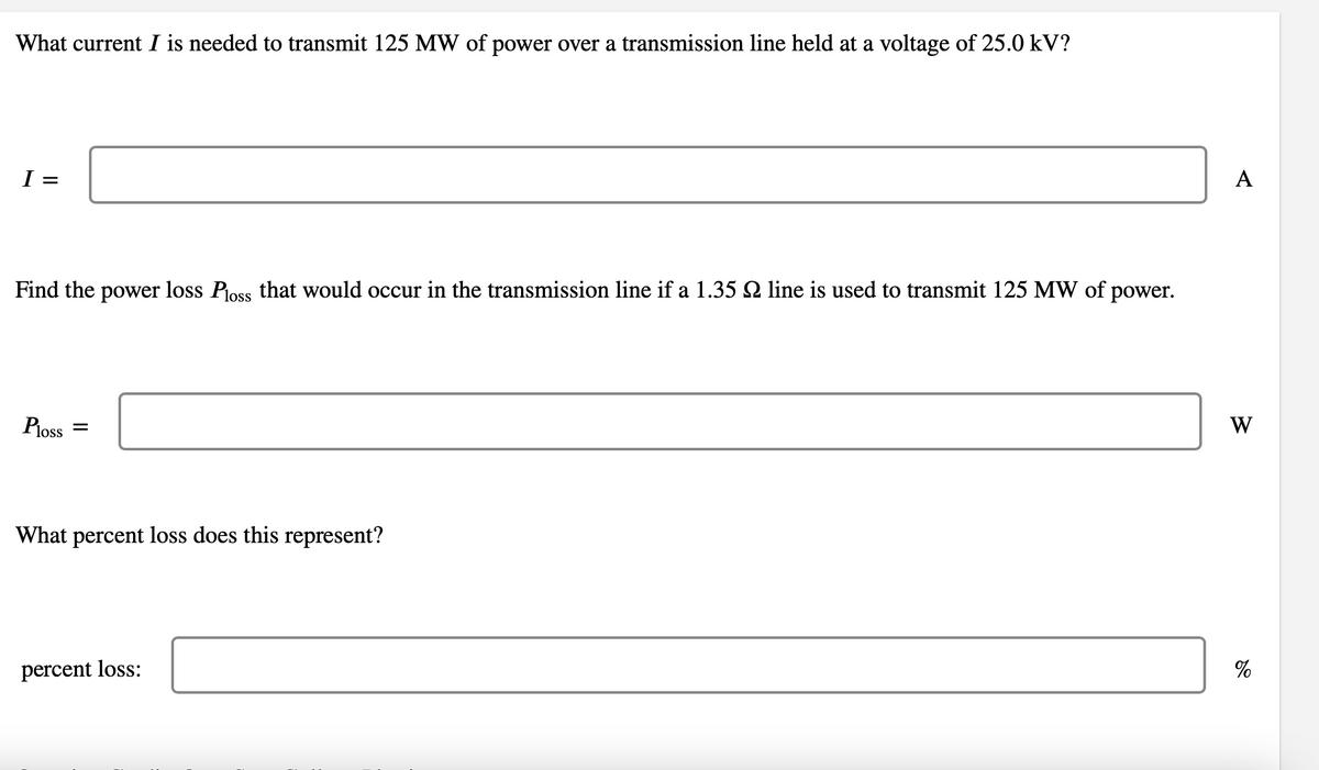 What current I is needed to transmit 125 MW of power over a transmission line held at a voltage of 25.0 kV?
I =
Find the power loss Ploss that would occur in the transmission line if a 1.35 № line is used to transmit 125 MW of power.
Ploss
=
What percent loss does this represent?
percent loss:
A
W
%