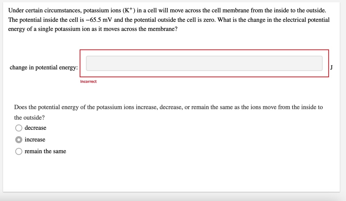 Under certain circumstances, potassium ions (K+) in a cell will move across the cell membrane from the inside to the outside.
The potential inside the cell is −65.5 mV and the potential outside the cell is zero. What is the change in the electrical potential
energy of a single potassium ion as it moves across the membrane?
change in potential energy:
Incorrect
Does the potential energy of the potassium ions increase, decrease, or remain the same as the ions move from the inside to
the outside?
decrease
increase
remain the same