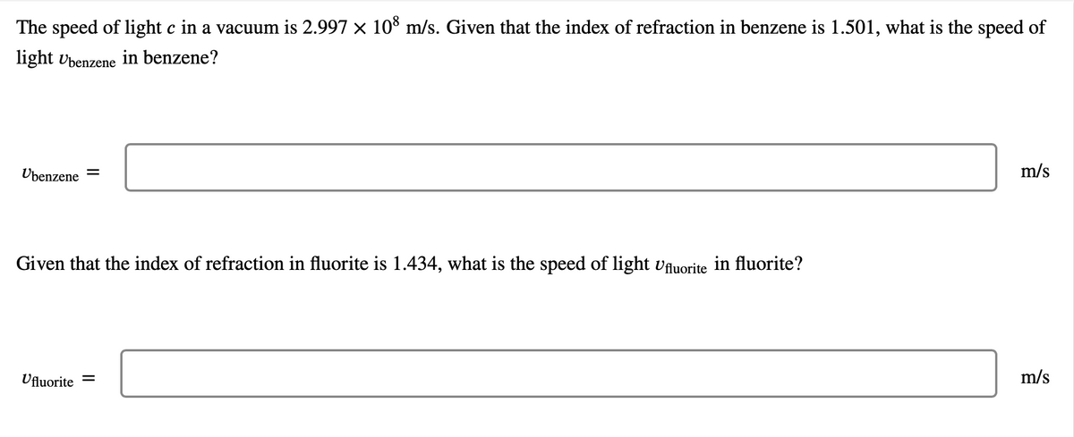 The speed of light c in a vacuum is 2.997 × 108 m/s. Given that the index of refraction in benzene is 1.501, what is the speed of
light Übenzene in benzene?
Übenzene =
Given that the index of refraction in fluorite is 1.434, what is the speed of light Ufluorite in fluorite?
Ufluorite =
m/s
m/s