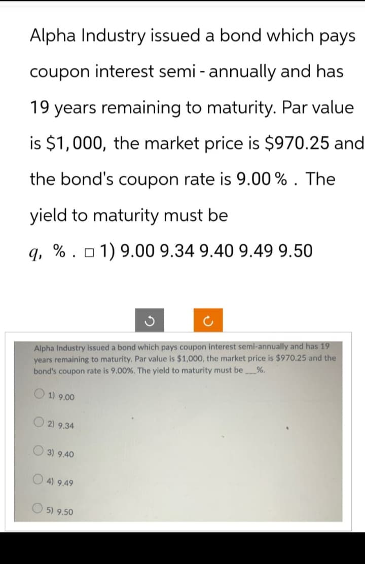 Alpha Industry issued a bond which pays
coupon interest semi - annually and has
19 years remaining to maturity. Par value
is $1,000, the market price is $970.25 and
the bond's coupon rate is 9.00%. The
yield to maturity must be
q, %. 1) 9.00 9.34 9.40 9.49 9.50
Alpha Industry issued a bond which pays coupon interest semi-annually and has 19
years remaining to maturity. Par value is $1,000, the market price is $970.25 and the
bond's coupon rate is 9.00 %. The yield to maturity must be %.
1) 9.00
2) 9.34
3) 9.40
4) 9.49
5) 9.50