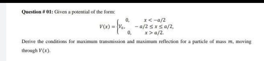 Question # 01: Given a potential of the form:
0,
*<-a/2
- a/2 sx sa/2,
0,
V(x) Vo,
x> a/2.
Derive the conditions for maximum transmission and maximum reflection for a particle of mass m, moving
through V(x).
