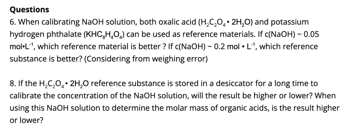 Questions
6. When calibrating NaOH solution, both oxalic acid (H,C,0,• 2H,0) and potassium
hydrogen phthalate (KHC,H,O,) can be used as reference materials. If c(NaOH) ~ 0.05
mol·L-1, which reference material is better ? If c(NaOH) ~ 0.2 mol • L1, which reference
substance is better? (Considering from weighing error)
8. If the H,C,0,• 2H,0 reference substance is stored in a desiccator for a long time to
calibrate the concentration of the NaOH solution, will the result be higher or lower? When
using this NaOH solution to determine the molar mass of organic acids, is the result higher
or lower?
