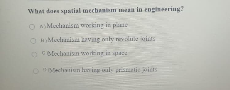 What does spatial mechanism mean in engineering?
O A) Mechanism working in plane
O B)Mechanism having only revolute joints
O CIMechanism working in space
DMechanism having only prismatic joints
