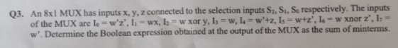 Q3. An 8x1 MUX has inputs x, y, z connected to the selection inputs S2, Si, So respectively. The inputs
of the MUX are le = w'z', I = wx, l2 - w xor y, Is = w, L =w'+z, Is =w+z', I6 = w xnor z', I=
w'. Determine the Boolean expression obtained at the output of the MUX as the sum of minterms.
%3D
%3D
