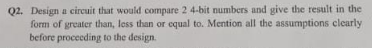 Q2. Design a circuit that would compare 2 4-bit numbers and give the result in the
form of greater than, less than or equal to. Mention all the assumptions clearly
before procceding to the design.
