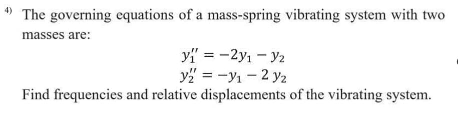 The governing equations of a mass-spring vibrating system with two
masses are:
yi' = -2y1 - y2
y2 = -y1 - 2 y2
Find frequencies and relative displacements of the vibrating system.
