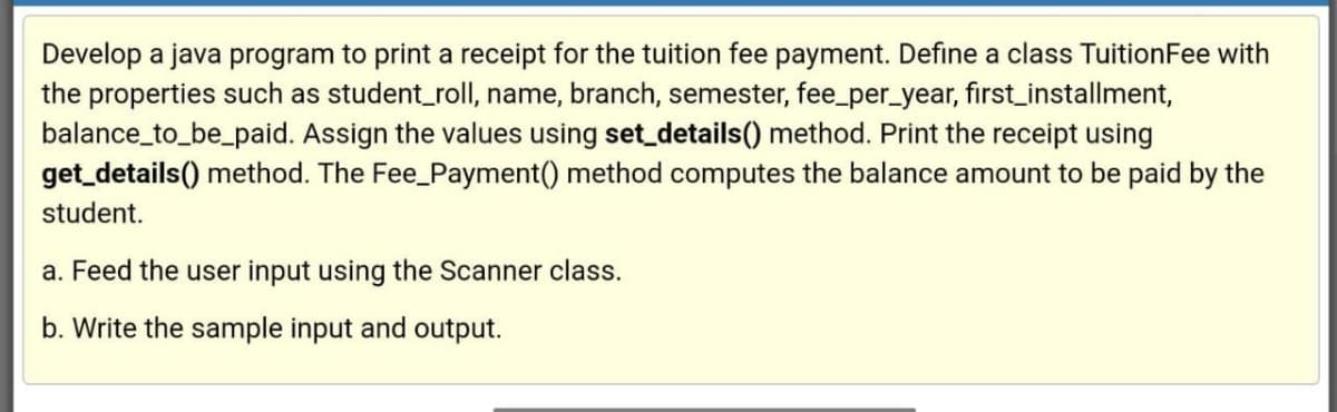 Develop a java program to print a receipt for the tuition fee payment. Define a class TuitionFee with
the properties such as student_roll, name, branch, semester, fee_per_year, first_installment,
balance_to_be_paid. Assign the values using set_details() method. Print the receipt using
get_details() method. The Fee_Payment() method computes the balance amount to be paid by the
student.
a. Feed the user input using the Scanner class.
b. Write the sample input and output.
