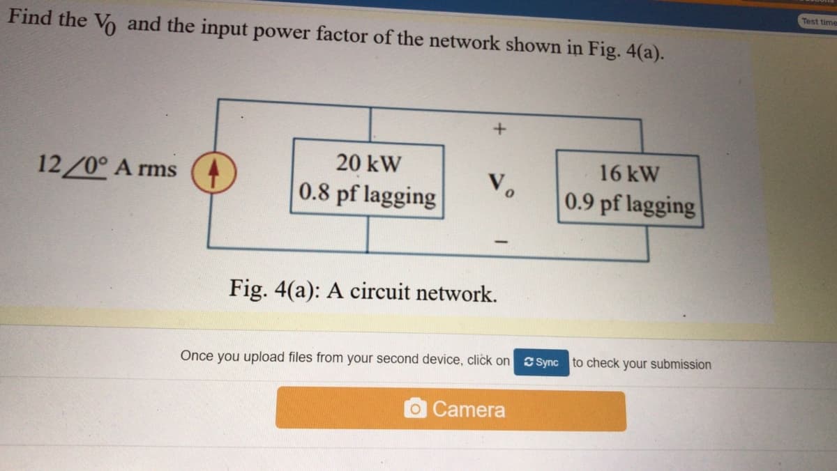 Test time
Find the Vo and the input power factor of the network shown in Fig. 4(a).
20 kW
16 kW
12/0° A rms
V.
0.8 pf lagging
0.9 pf lagging
Fig. 4(a): A circuit network.
C Sync to check your submission
Once you upload files from your second device, click on
Camera
